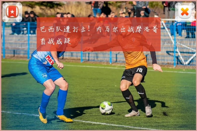 巴西队遭打击！内马尔出战摩洛哥首战成疑