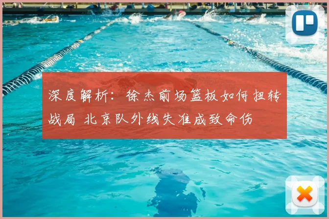 深度解析：徐杰前场篮板如何扭转战局 北京队外线失准成致命伤