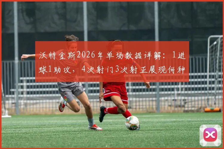 沃特金斯2026年单场数据详解：1进球1助攻，4次射门3次射正展现何种效率与战术价值？