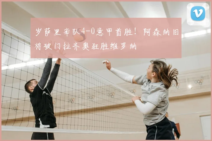 岁萨里率队4-0意甲首胜！阿森纳旧将破门拉齐奥狂胜维罗纳