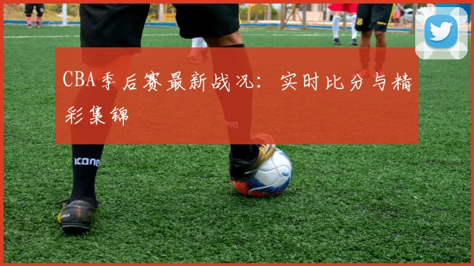 CBA季后赛最新战况：实时比分与精彩集锦