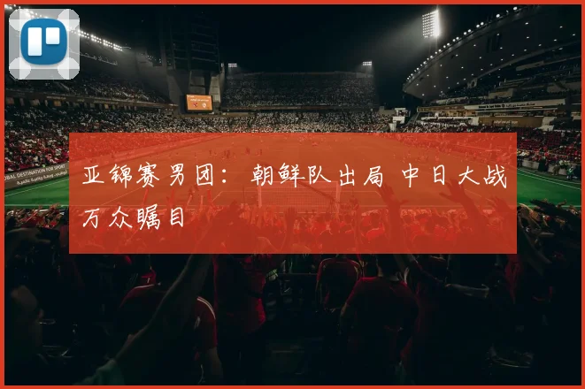 亚锦赛男团：朝鲜队出局 中日大战万众瞩目
