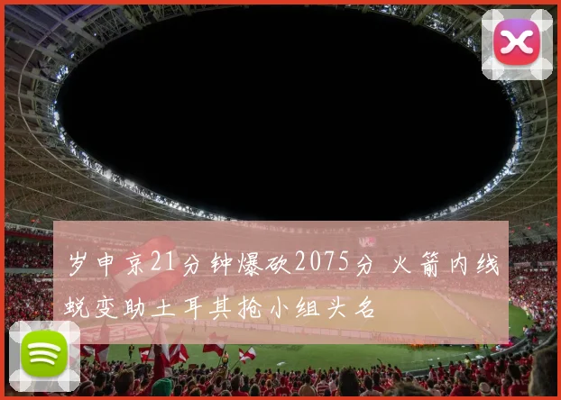 岁申京21分钟爆砍2075分 火箭内线蜕变助土耳其抢小组头名