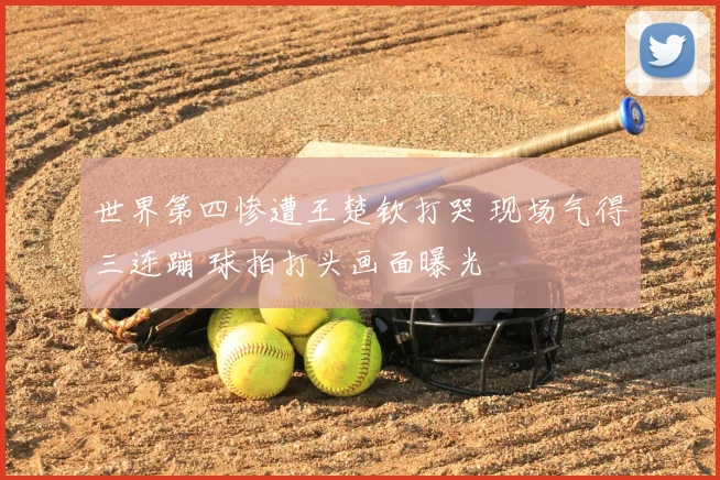 世界第四惨遭王楚钦打哭 现场气得三连蹦 球拍打头画面曝光