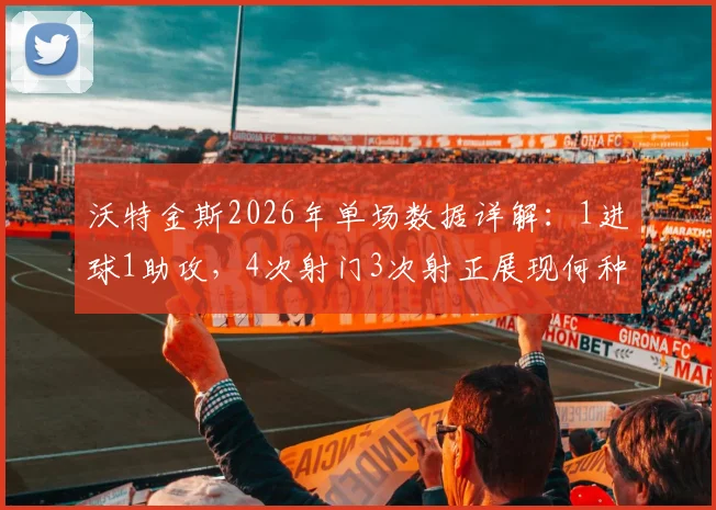 沃特金斯2026年单场数据详解：1进球1助攻，4次射门3次射正展现何种效率与战术价值？