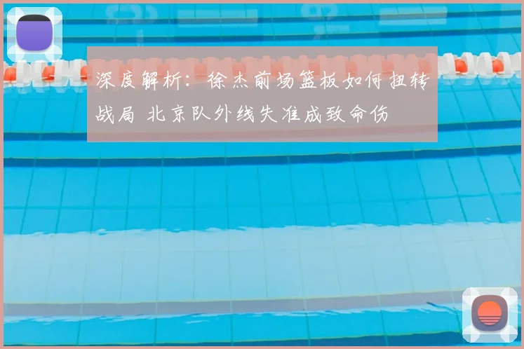 深度解析:徐杰前场篮板如何扭转战局 北京队外线失准成致命伤