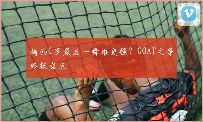 梅西C罗最后一舞谁更强?GOAT之争终极盘点