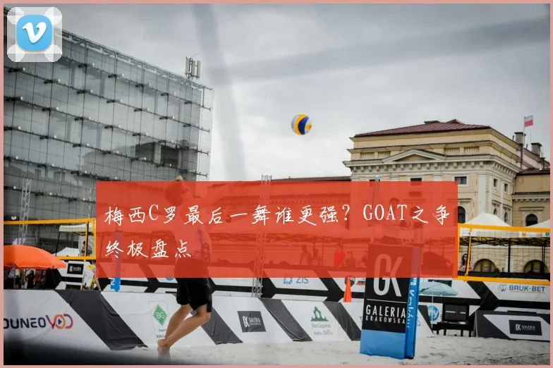 梅西C罗最后一舞谁更强?GOAT之争终极盘点