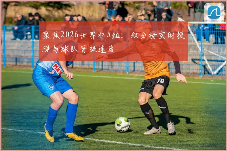 聚焦2026世界杯A组:积分榜实时提现与球队晋级速度