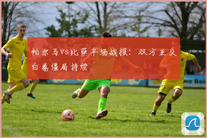 帕尔马vs比萨半场战报：双方互交白卷僵局持续