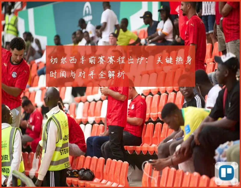 切尔西季前赛赛程出炉：关键热身时间与对手全解析