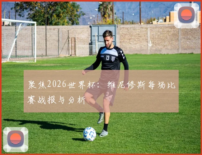 聚焦2026世界杯：维尼修斯每场比赛战报与分析