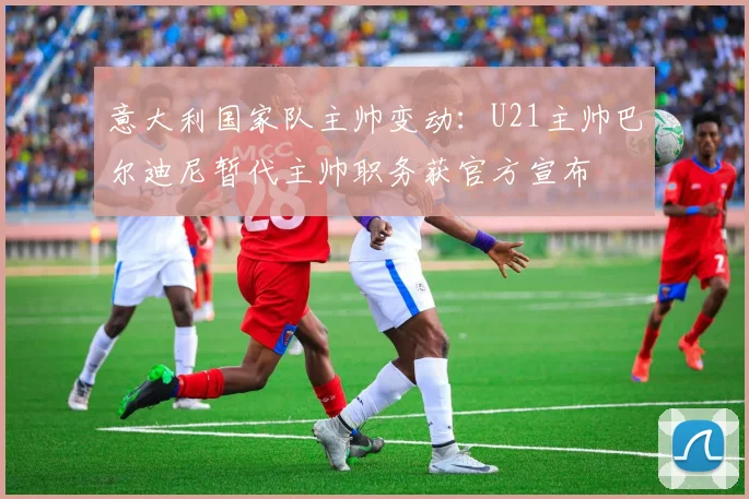 意大利国家队主帅变动：U21主帅巴尔迪尼暂代主帅职务获官方宣布